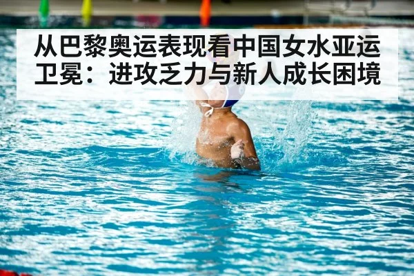从巴黎奥运表现看中国女水亚运卫冕：进攻乏力与新人成长困境