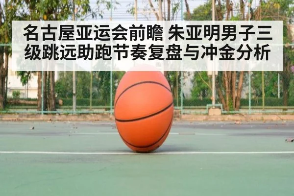 名古屋亚运会前瞻 朱亚明男子三级跳远助跑节奏复盘与冲金分析