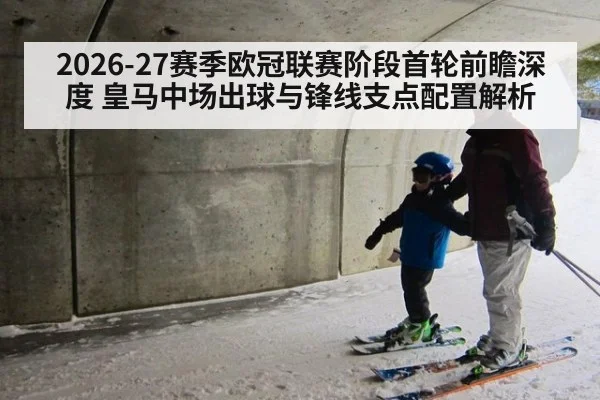 2026-27赛季欧冠联赛阶段首轮前瞻深度 皇马中场出球与锋线支点配置解析