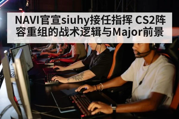 NAVI官宣siuhy接任指挥 CS2阵容重组的战术逻辑与Major前景